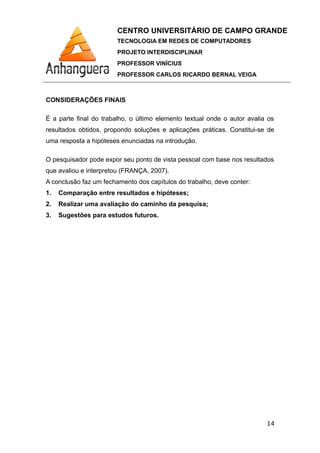 CENTRO UNIVERSITÁRIO DE CAMPO GRANDE
TECNOLOGIA EM REDES DE COMPUTADORES
PROJETO INTERDISCIPLINAR
PROFESSOR VINÍCIUS
PROFESSOR CARLOS RICARDO BERNAL VEIGA
CONSIDERAÇÕES FINAIS
É a parte final do trabalho, o último elemento textual onde o autor avalia os
resultados obtidos, propondo soluções e aplicações práticas. Constitui-se de
uma resposta a hipóteses enunciadas na introdução.
O pesquisador pode expor seu ponto de vista pessoal com base nos resultados
que avaliou e interpretou (FRANÇA, 2007).
A conclusão faz um fechamento dos capítulos do trabalho, deve conter:
1. Comparação entre resultados e hipóteses;
2. Realizar uma avaliação do caminho da pesquisa;
3. Sugestões para estudos futuros.
14
 