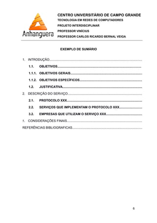CENTRO UNIVERSITÁRIO DE CAMPO GRANDE
TECNOLOGIA EM REDES DE COMPUTADORES
PROJETO INTERDISCIPLINAR
PROFESSOR VINÍCIUS
PROFESSOR CARLOS RICARDO BERNAL VEIGA
EXEMPLO DE SUMÁRIO
1. INTRODUÇÃO..........................................................................................................
1.1. OBJETIVOS................................................................................................
1.1.1. OBJETIVOS GERAIS..................................................................................
1.1.2. OBJETIVOS ESPECÍFICOS.......................................................................
1.2. JUSTIFICATIVA...........................................................................................
2. DESCRIÇÃO DO SERVIÇO.....................................................................................
2.1. PROTOCOLO XXX......................................................................................
2.2. SERVIÇOS QUE IMPLEMENTAM O PROTOCOLO XXX..........................
3.2. EMPRESAS QUE UTILIZAM O SERVIÇO XXX.........................................
5. CONSIDERAÇÕES FINAIS......................................................................................
REFERÊNCIAS BIBLIOGRAFICAS................................................................................
6
 