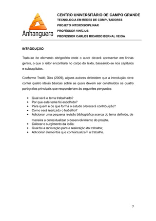 CENTRO UNIVERSITÁRIO DE CAMPO GRANDE
TECNOLOGIA EM REDES DE COMPUTADORES
PROJETO INTERDISCIPLINAR
PROFESSOR VINÍCIUS
PROFESSOR CARLOS RICARDO BERNAL VEIGA
INTRODUÇÃO
Trata-se de elemento obrigatório onde o autor deverá apresentar em linhas
gerais, o que o leitor encontrará no corpo do texto, baseando-se nos capítulos
e subcapítulos.
Conforme Traldi; Dias (2009), alguns autores defendem que a introdução deve
conter quatro idéias básicas sobre as quais devem ser construídos os quatro
parágrafos principais que responderiam às seguintes perguntas:
 Qual será o tema trabalhado?
 Por que este tema foi escolhido?
 Para quem e de que forma o estudo oferecerá contribuição?
 Como será realizado o trabalho?
 Adicionar uma pequena revisão bibliográfica acerca do tema definido, de
maneira a contextualizar o desenvolvimento do projeto.
 Colocar o surgimento da idéia;
 Qual foi a motivação para a realização do trabalho;
 Adicionar elementos que contextualizem o trabalho.
7
 