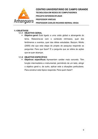 CENTRO UNIVERSITÁRIO DE CAMPO GRANDE
TECNOLOGIA EM REDES DE COMPUTADORES
PROJETO INTERDISCIPLINAR
PROFESSOR VINÍCIUS
PROFESSOR CARLOS RICARDO BERNAL VEIGA
1.1OBJETIVOS
1.1.1 OBJETIVO GERAL
 Objetivo geral: Está ligado a uma visão global e abrangente do
tema. Relaciona-se com o conteúdo intrínseco, quer dos
fenômenos e eventos, quer das idéias estudadas. Bezzon; Miotto
(2009) cita que esta etapa do projeto de pesquisa responde as
perguntas: Para que fazer? É a pergunta que se refere às ações
que se quer alcançar.
1.1.2 OBJETIVO ESPECÍFICO
 Objetivos específicos: Apresentam caráter mais concreto. Têm
função intermediária e instrumental, permitindo de um lado, atingir
o objetivo geral e, de outro, aplicar este a situações particulares.
Para construir este tópico responda: Para quem fazer?
9
 