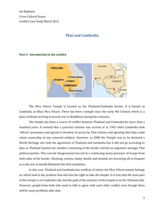 Thai and Cambodia<br />  <br />Part 1:  Introduction to the conflict.  <br /> <br />The Phra Viharn Temple is located on the Thailand-Cambodia border. It is known in Cambodia as Khao Phra Viharn. There has been a temple since the early 9th Century which is a place of Hindu worship it moved over to Buddhism during the centuries.<br />The temple has been a source of conflict between Thailand and Cambodia for more than a hundred years. It seemed that a peaceful solution was arrived at in 1963 when Cambodia took 'official' possession and agreed to freedom of access by Thai citizens and agreeing that they could retain ownership of any removed artifacts. However, in 2008 the Temple was to be declared a World Heritage site with the agreement of Thailand and Cambodia but it did not go according to plan as Thailand backed out. Another redrawing of the border started an argument amongst Thai political parties. This current disagreement has led to a continuing heavy presence of troops from both sides of the border. Shooting, rockets, many deaths and wound are becoming all to frequent as is the war of words between the two countries.<br />In this case, Thailand and Cambodia has conflicts of whose the Phra Viharn temple belongs to, which lead to the problem that who has the right to take the temple. It is true that the main part of the temple is on Cambodia side, but the path of the entrance of the temple is on the Thailand side. However, people from both side need to talk to agree with each other conflict even though there will be many problems after that. <br />Part 2: Causes of the Conflict.  Students must use two ideas from our list of why does conflict happen? To explain the original causes of the conflict they are examining.  Use specific information from research to support your analysis.<br /> <br />Conflict is a necessity of life for people to learn and grow. It occurs when individuals fail to agree to disagree fairly simple complex.  In this case, the conflict between Thailand and Cambodia is Nationalism and the miscommunication. Cambodia has presented Phra Viharn Temple to be the world heritage as the path of the temple. <br />The first idea of how does the conflict happen is that Cambodia’s main rationale for helping Taksin is that the Thai justice system is unjust and not fair in which there is a recent Thai poll says that most Thais see that the Thai justice system that is going after Taksin is not fair. However, the government is reported that it will build Nationalism feelings in Thailand to shore up failing popularity, and the Thai support for a war with Cambodia is expected to be firm in which there are many opinions from the government that says that Cambodia’s helping Taksin is about weakening the Thais. Furthermore, People from Thailand and Cambodia have their own nationalism which makes them think that they are right to possess, causing a conflict that whose will the Phra Vihear belongs to? Due to that conflict, people start to gather together in their country to protest that , in Cambodia, Phra Viharn Temple belongs to them while, in Thailand, people want to make sure that it does not belong to anyone but both. Another idea of the cause of the occurrence of conflict is the miscommunication between two countries that it is important for both sides to have a talk to understand each other’s conflict and come up with a solution to solve it. Thai prime minister has tried so many times to talk with the Cambodian prime minister and every times are failed. This is because of the Cambodia refuses to talk and try to solve problem with Thailand and in the same time refuse to understand Thai’s problem. Therefore, those that are mentioned can lead to the escalation of conflicts which make the conflicts get worst by the time. <br />Part 3.  Escalation of the Conflict.  Students must use two ideas from our list of How / Why do conflicts quot;
escalatequot;
?  to explain how this conflict has gotten worse over time.  Students may want to include media examples in this section.<br />There were the escalation of conflicts which cause the loss of Thai citizens which causes by border conflict between Thai and Cambodian. The first example of how or why does the conflicts escalates is when one side quot;
Loses Facequot;
 or suffers a public embarrassment, it becomes more difficult to compromise.  This is especially true when leaders feel they need to maintain backing of supporters. From the conflict, Cambodia has put the sign on the Watt Kaew as Kmer’s temple but in fact it is on Thailand side in which it is not clearly claimed as an overlapped area so Thai people ask to put down the sign. At last Cambodian agreed to put down but it takes long time for the argument. Another example of escalation of the conflict is the loss of life (or some other quot;
offensequot;
) puts pressure on leadership to quot;
winquot;
 and makes it difficult to compromise in which Cambodia started to fire into Thai territory during the night time which has hurt and kill many solders and several people. Furthermore, they have also destroyed the school in the Thai area as well. However, they have put on forces at Phra Viharn Temple side which against the international regulation.<br />Part 4.  Conclusion - Students must offer their ideas on what is going to need to happen in order for this conflict to end.  This can include general comments based on our Conflict Resolution ideas discussed in class however, students also must include specific idea/proposals from their research. Students are also encouraged to include at least one example of someone working to try and reduce tension and/or solve the conflict.<br />Cambodia proposed  Thailand military left the area of Phra Viharn and each side pulled back its military by 10 km, but Thai rejected the move on basis of Cambodia has no right to suggest to Thai any military movements. Cambodia military personals have shown intentions on crossing into clearly defined Thai territories on several occasions, according to Thai military.<br />Conflict usually occurs when there are differences within a person or between two or more people that touches them in a significant way. Therefore, if people agree to listen to other side and try to understand each other than the conflicts between there will not be such a big problem like this. For what happen between Thailand and Cambodia is that people from either side, Thailand and Cambodia, do not have a well communication to understand their conflict in which it can create the misunderstanding of things in which it can lead to a big problem in the future such as loss of people because people from each side might agree that they do not do anything wrong so that it is not their faults.  <br />Work sites: <br />Khalik,, Abdul ,. quot;
Thailand and Cambodia Still Want to Talk: Marty | The Jakarta Post.quot;
 Home | The Jakarta Post. 02 Sept. 2011. Web. 21 Mar. 2011. <http://www.thejakartapost.com/news/2011/02/09/thailand-and-cambodia-still-want-talk-marty.html>. <br />Palatino, Mong. quot;
Thailand/Cambodia: Conflict over Preah Vihear Temple (Part II) · Global Voices.quot;
 Global Voices · Citizen Media Stories from around the World. 20 Oct. 2008. Web. 21 Mar. 2011. <http://globalvoicesonline.org/2008/10/20/thailandcambodia-conflict-over-preah-vihear-temple-part-ii/>.<br />Online, Asia Time. quot;
Asia Times Online :: Southeast Asia News and Business from Indonesia, Philippines, Thailand, Malaysia and Vietnam.quot;
 Asia Times Online :: Asian News Hub Providing the Latest News and Analysis from Asia. 09 Feb. 2011. Web. 21 Mar. 2011. <http://www.atimes.com/atimes/Southeast_Asia/MB09Ae01.html>.<br />BANGKOK. quot;
Thailand-Cambodia Border Dispute.quot;
 The History Guy: A Resource for History, Military History, Politics, and Biography. 06 Feb. 2011. Web. 21 Mar. 2011. <http://www.historyguy.com/thailand_cambodia_border_dispute.htm>.<br /> <br /> <br />