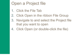 Open a Project file
1. Click the File Tab
2. Click Open in the ribbon File Group
3. Navigate to and select the Project file
that you want to open
4. Click Open (or double-click the file)
 