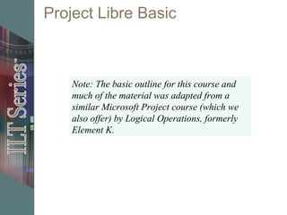 Project Libre Basic
Note: The basic outline for this course and
much of the material was adapted from a
similar Microsoft Project course (which we
also offer) by Logical Operations, formerly
Element K.
 