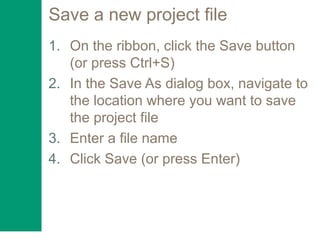 Save a new project file
1. On the ribbon, click the Save button
(or press Ctrl+S)
2. In the Save As dialog box, navigate to
the location where you want to save
the project file
3. Enter a file name
4. Click Save (or press Enter)
 
