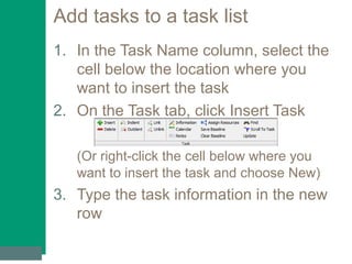 Add tasks to a task list
1. In the Task Name column, select the
cell below the location where you
want to insert the task
2. On the Task tab, click Insert Task
(Or right-click the cell below where you
want to insert the task and choose New)
3. Type the task information in the new
row
 