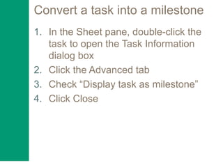 Convert a task into a milestone
1. In the Sheet pane, double-click the
task to open the Task Information
dialog box
2. Click the Advanced tab
3. Check “Display task as milestone”
4. Click Close
 