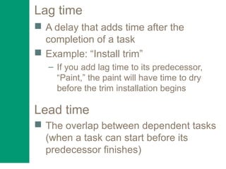 Lag time
 A delay that adds time after the
completion of a task
 Example: “Install trim”
– If you add lag time to its predecessor,
“Paint,” the paint will have time to dry
before the trim installation begins
Lead time
 The overlap between dependent tasks
(when a task can start before its
predecessor finishes)
 