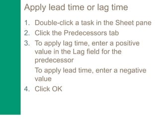 Apply lead time or lag time
1. Double-click a task in the Sheet pane
2. Click the Predecessors tab
3. To apply lag time, enter a positive
value in the Lag field for the
predecessor
To apply lead time, enter a negative
value
4. Click OK
 
