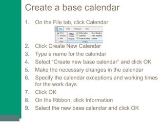 Create a base calendar
1. On the File tab, click Calendar
2. Click Create New Calendar
3. Type a name for the calendar
4. Select “Create new base calendar” and click OK
5. Make the necessary changes in the calendar
6. Specify the calendar exceptions and working times
for the work days
7. Click OK
8. On the Ribbon, click Information
9. Select the new base calendar and click OK
 
