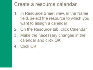 Create a resource calendar
1. In Resource Sheet view, in the Name
field, select the resource to which you
want to assign a calendar
2. On the Resource tab, click Calendar
3. Make the necessary changes in the
calendar and click OK
4. Click OK
 