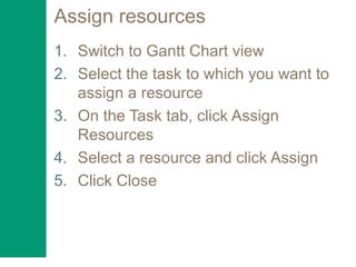 Assign resources
1. Switch to Gantt Chart view
2. Select the task to which you want to
assign a resource
3. On the Task tab, click Assign
Resources
4. Select a resource and click Assign
5. Click Close
 