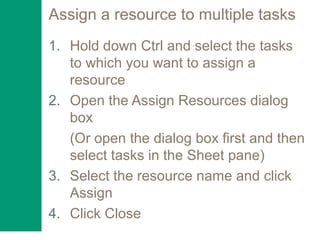Assign a resource to multiple tasks
1. Hold down Ctrl and select the tasks
to which you want to assign a
resource
2. Open the Assign Resources dialog
box
(Or open the dialog box first and then
select tasks in the Sheet pane)
3. Select the resource name and click
Assign
4. Click Close
 