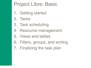 Project Libre: Basic
1. Getting started
2. Tasks
3. Task scheduling
4. Resource management
5. Views and tables
6. Filters, groups, and sorting
7. Finalizing the task plan
 
