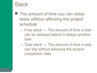 Slack
 The amount of time you can delay
tasks without affecting the project
schedule
– Free slack — The amount of time a task
can be delayed before it delays another
task
– Total slack — The amount of time a task
can slip without delaying the project
completion date
 