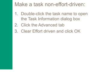 Make a task non-effort-driven:
1. Double-click the task name to open
the Task Information dialog box
2. Click the Advanced tab
3. Clear Effort driven and click OK
 