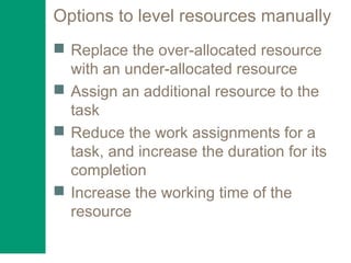 Options to level resources manually
 Replace the over-allocated resource
with an under-allocated resource
 Assign an additional resource to the
task
 Reduce the work assignments for a
task, and increase the duration for its
completion
 Increase the working time of the
resource
 