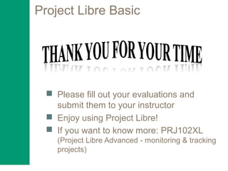 Project Libre Basic
 Please fill out your evaluations and
submit them to your instructor
 Enjoy using Project Libre!
 If you want to know more: PRJ102XL
(Project Libre Advanced - monitoring & tracking
projects)
 