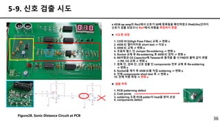 36
5-9. 신호 검출 시도
● 4558 op amp의 Pin1에서 신호가 50배 증폭됨을 확인하였고 Pin6(Vin)단까지
신호가 검출 되었으나 Pin7에서 파형을 측정하지 못함
► 시도한 과정
1. C5와 R12(High Pass Filter) 교체 -> 변화 x
2. 4558 IC 멀티미터로 short test -> 이상 x
3. 4558 IC 교체 -> 변화 x
4. 초음파 펄스 단 Jumper Re-soldering -> 변화 x
5. Socket 교체 후 Re-soldering 후 4558 IC 장착 -> 변화 x
6. R8저항과 C6 Capacitor에 Tweezer로 충격을 줄 시 FND의 출력 값이 변함
-> R8, C6 교체 -> 변화 x
7. 증폭 단, 검파 단, 신호 검출 단 components 전부 교체 후 Re-soldering
-> 변화 x
8. Socket을 제거 후 4558 IC를 직접 soldering -> 변화 x
9. 전체 components short test 후 -> 변화 x
10. 전체 저항 측정 -> 변화 x
► 결함 추측
1. PCB patterning defect
2. Cold joints
3. soldering 도중 PCB patter이 heat을 받아 손상
4. components defect
Figure28. Sonic Distance Circuit at PCB
 