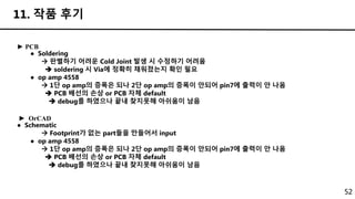 52
11. 작품 후기
► PCB
● Soldering
 판별하기 어려운 Cold Joint 발생 시 수정하기 어려움
 soldering 시 Via에 정확히 채워졌는지 확인 필요
● op amp 4558
 1단 op amp의 증폭은 되나 2단 op amp의 증폭이 안되어 pin7에 출력이 안 나옴
 PCB 배선의 손상 or PCB 자체 default
 debug를 하였으나 끝내 찾지못해 아쉬움이 남음
► OrCAD
● Schematic
 Footprint가 없는 part들을 만들어서 input
● op amp 4558
 1단 op amp의 증폭은 되나 2단 op amp의 증폭이 안되어 pin7에 출력이 안 나옴
 PCB 배선의 손상 or PCB 자체 default
 debug를 하였으나 끝내 찾지못해 아쉬움이 남음
 