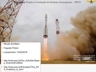 ▪ Missão ExoMars
▪ Foguete Proton
▪ Lançamento: 14/03/2016
▪ http://www.esa.int/Our_Activities/Spac
e_Science/ExoMars
▪ http://www.esa.int/Education/The_ES
A_Academy_is_born
lifting off on a Proton-M rocket
from Baikonur, Kazakhstan, at
09:31 GMT (10:31 CET) on 14
March 2016.
Disciplina: Projeto e Construção de Sistemas Aeroespaciais – PRJ32.
 