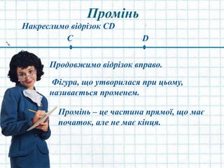 Промінь
Накреслимо відрізок CD
C D
Продовжимо відрізок вправо.
Фігура, що утворилася при цьому,
називається променем.
Промінь – це частина прямої, що має
початок, але не має кінця.
 