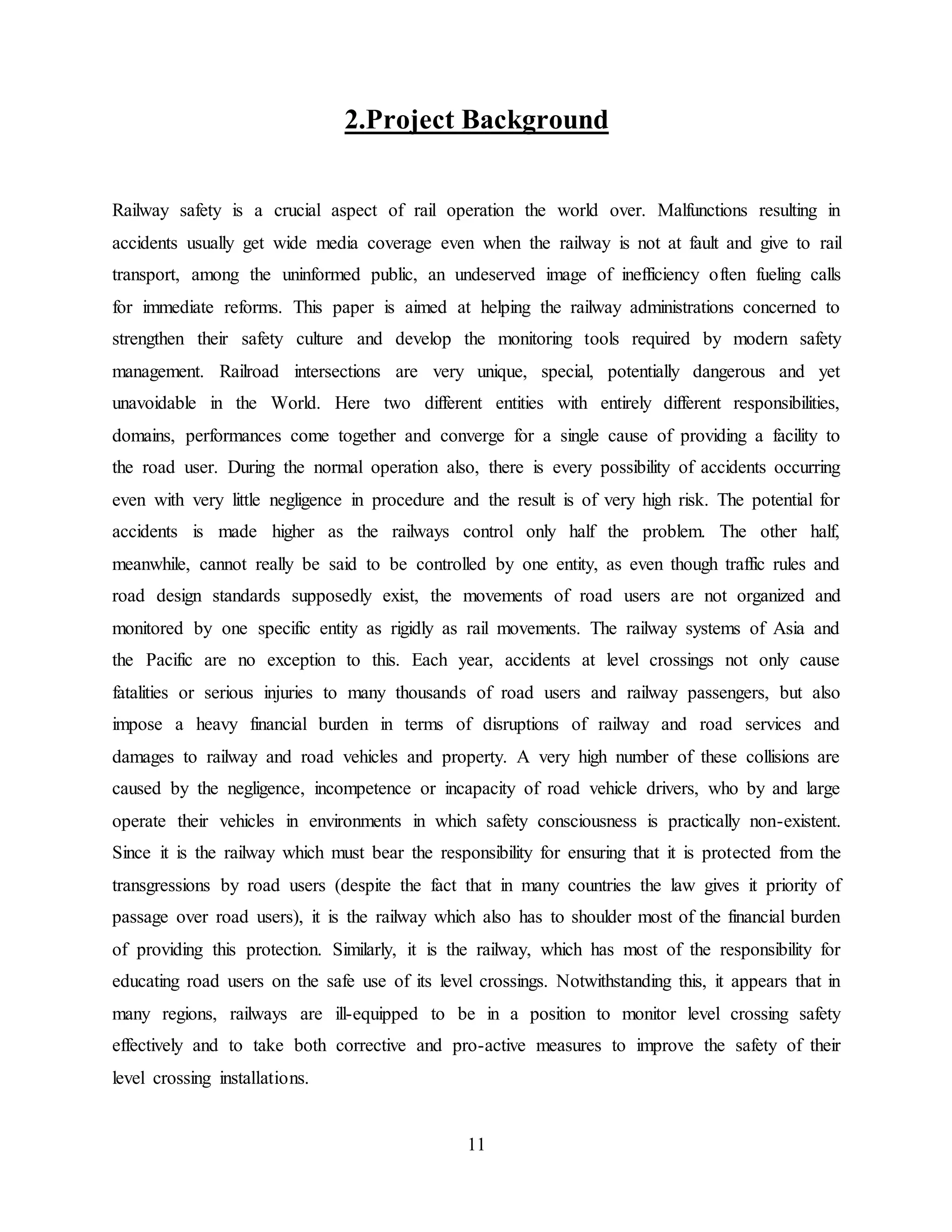 11
2.Project Background
Railway safety is a crucial aspect of rail operation the world over. Malfunctions resulting in
accidents usually get wide media coverage even when the railway is not at fault and give to rail
transport, among the uninformed public, an undeserved image of inefficiency often fueling calls
for immediate reforms. This paper is aimed at helping the railway administrations concerned to
strengthen their safety culture and develop the monitoring tools required by modern safety
management. Railroad intersections are very unique, special, potentially dangerous and yet
unavoidable in the World. Here two different entities with entirely different responsibilities,
domains, performances come together and converge for a single cause of providing a facility to
the road user. During the normal operation also, there is every possibility of accidents occurring
even with very little negligence in procedure and the result is of very high risk. The potential for
accidents is made higher as the railways control only half the problem. The other half,
meanwhile, cannot really be said to be controlled by one entity, as even though traffic rules and
road design standards supposedly exist, the movements of road users are not organized and
monitored by one specific entity as rigidly as rail movements. The railway systems of Asia and
the Pacific are no exception to this. Each year, accidents at level crossings not only cause
fatalities or serious injuries to many thousands of road users and railway passengers, but also
impose a heavy financial burden in terms of disruptions of railway and road services and
damages to railway and road vehicles and property. A very high number of these collisions are
caused by the negligence, incompetence or incapacity of road vehicle drivers, who by and large
operate their vehicles in environments in which safety consciousness is practically non-existent.
Since it is the railway which must bear the responsibility for ensuring that it is protected from the
transgressions by road users (despite the fact that in many countries the law gives it priority of
passage over road users), it is the railway which also has to shoulder most of the financial burden
of providing this protection. Similarly, it is the railway, which has most of the responsibility for
educating road users on the safe use of its level crossings. Notwithstanding this, it appears that in
many regions, railways are ill-equipped to be in a position to monitor level crossing safety
effectively and to take both corrective and pro-active measures to improve the safety of their
level crossing installations.
 
