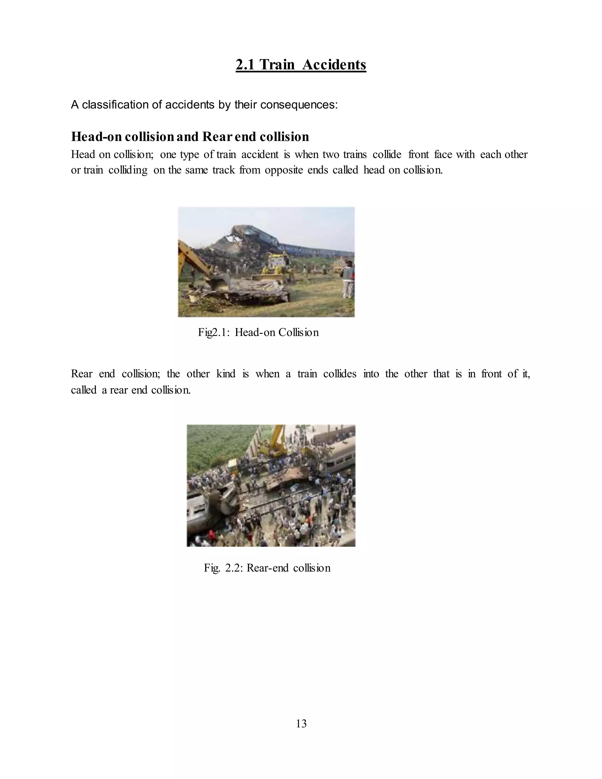 13
2.1 Train Accidents
A classification of accidents by their consequences:
Head-on collisionand Rearend collision
Head on collision; one type of train accident is when two trains collide front face with each other
or train colliding on the same track from opposite ends called head on collision.
Fig2.1: Head-on Collision
Rear end collision; the other kind is when a train collides into the other that is in front of it,
called a rear end collision.
Fig. 2.2: Rear-end collision
 