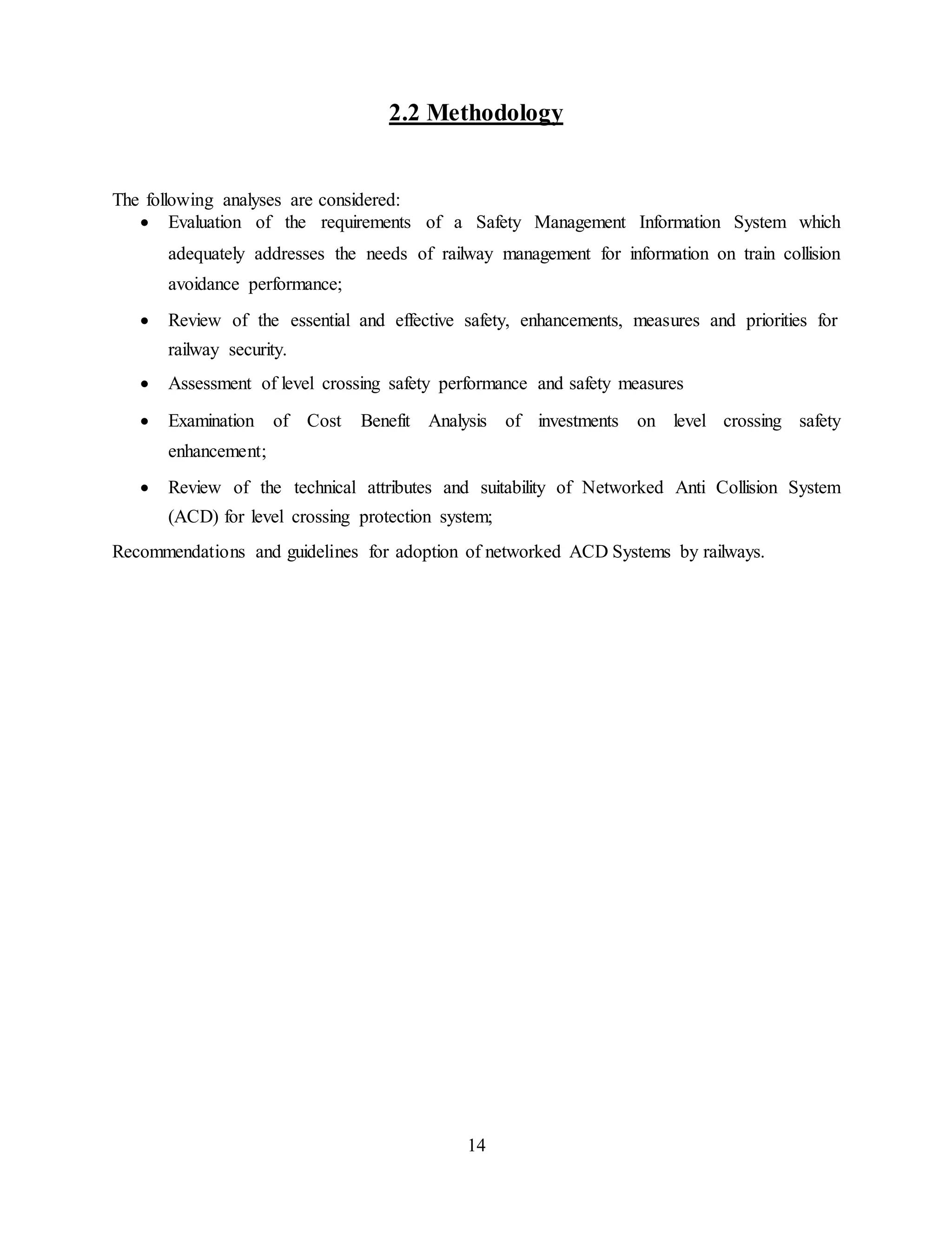 14
2.2 Methodology
The following analyses are considered:
 Evaluation of the requirements of a Safety Management Information System which
adequately addresses the needs of railway management for information on train collision
avoidance performance; 

 Review of the essential and effective safety, enhancements, measures and priorities for
railway security. 

 Assessment of level crossing safety performance and safety measures 
 
 Examination of Cost Benefit Analysis of investments on level crossing safety
enhancement; 

 Review of the technical attributes and suitability of Networked Anti Collision System
(ACD) for level crossing protection system; 

Recommendations and guidelines for adoption of networked ACD Systems by railways.
 
