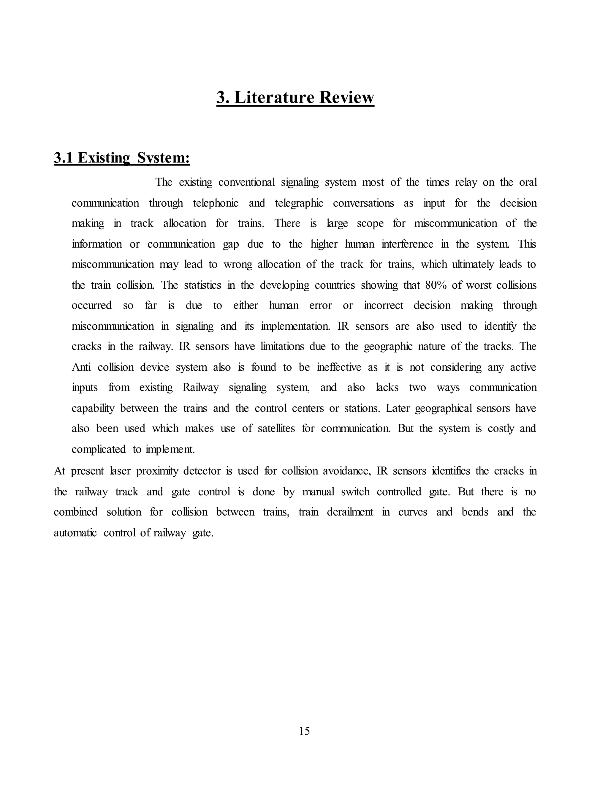 15
3. Literature Review
3.1 Existing System:
The existing conventional signaling system most of the times relay on the oral
communication through telephonic and telegraphic conversations as input for the decision
making in track allocation for trains. There is large scope for miscommunication of the
information or communication gap due to the higher human interference in the system. This
miscommunication may lead to wrong allocation of the track for trains, which ultimately leads to
the train collision. The statistics in the developing countries showing that 80% of worst collisions
occurred so far is due to either human error or incorrect decision making through
miscommunication in signaling and its implementation. IR sensors are also used to identify the
cracks in the railway. IR sensors have limitations due to the geographic nature of the tracks. The
Anti collision device system also is found to be ineffective as it is not considering any active
inputs from existing Railway signaling system, and also lacks two ways communication
capability between the trains and the control centers or stations. Later geographical sensors have
also been used which makes use of satellites for communication. But the system is costly and
complicated to implement.
At present laser proximity detector is used for collision avoidance, IR sensors identifies the cracks in
the railway track and gate control is done by manual switch controlled gate. But there is no
combined solution for collision between trains, train derailment in curves and bends and the
automatic control of railway gate.
 