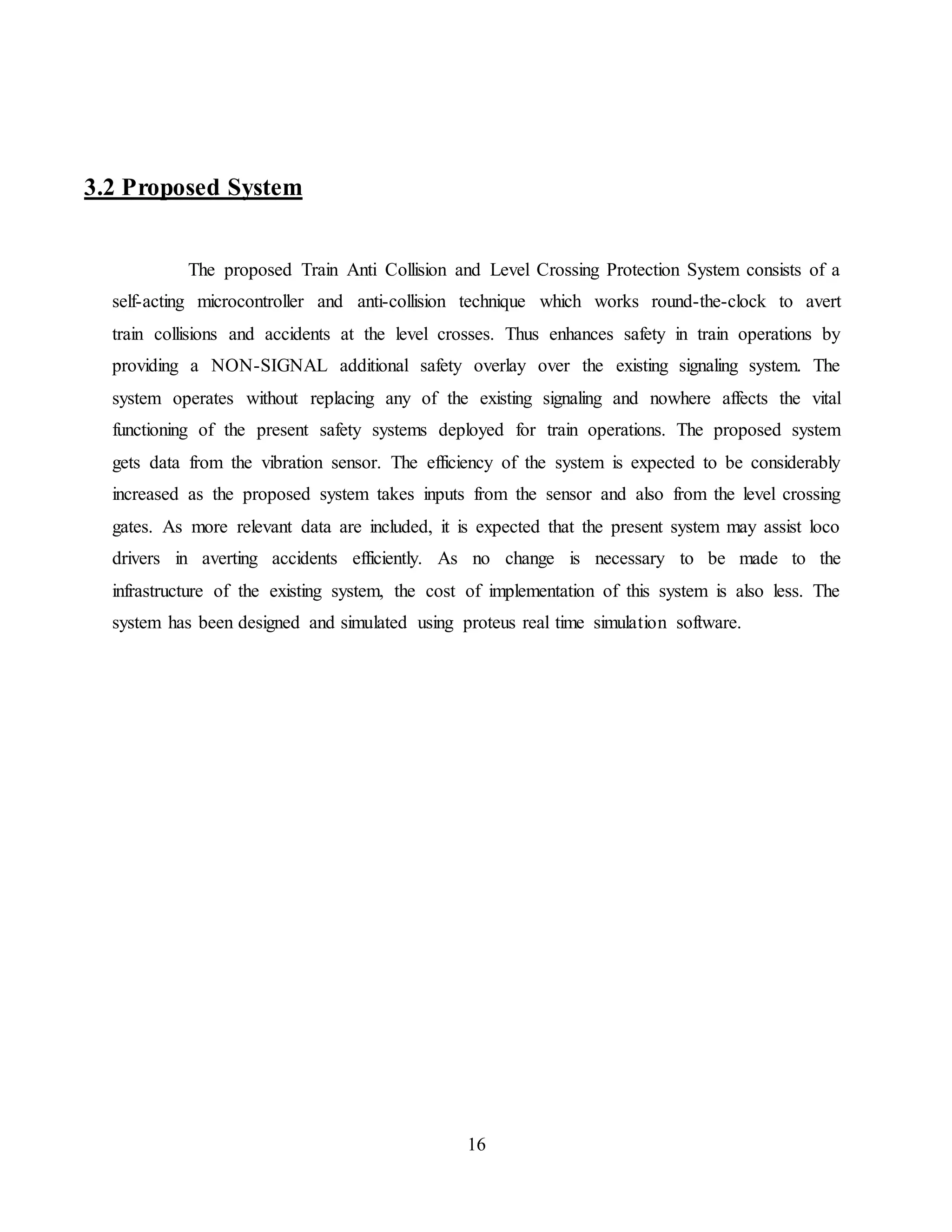 16
3.2 Proposed System
The proposed Train Anti Collision and Level Crossing Protection System consists of a
self-acting microcontroller and anti-collision technique which works round-the-clock to avert
train collisions and accidents at the level crosses. Thus enhances safety in train operations by
providing a NON-SIGNAL additional safety overlay over the existing signaling system. The
system operates without replacing any of the existing signaling and nowhere affects the vital
functioning of the present safety systems deployed for train operations. The proposed system
gets data from the vibration sensor. The efficiency of the system is expected to be considerably
increased as the proposed system takes inputs from the sensor and also from the level crossing
gates. As more relevant data are included, it is expected that the present system may assist loco
drivers in averting accidents efficiently. As no change is necessary to be made to the
infrastructure of the existing system, the cost of implementation of this system is also less. The
system has been designed and simulated using proteus real time simulation software.
 