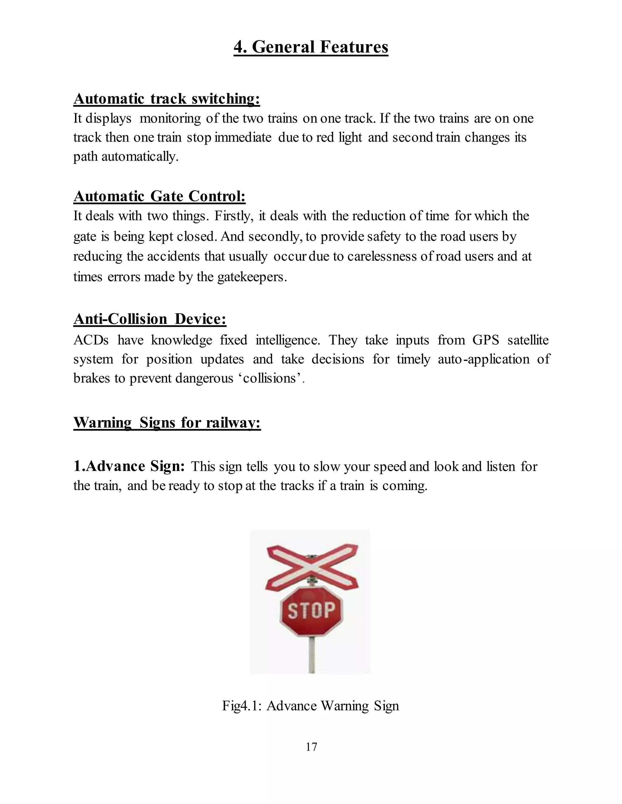 17
4. General Features
Automatic track switching:
It displays monitoring of the two trains on one track. If the two trains are on one
track then one train stop immediate due to red light and second train changes its
path automatically.
Automatic Gate Control:
It deals with two things. Firstly, it deals with the reduction of time for which the
gate is being kept closed. And secondly, to provide safety to the road users by
reducing the accidents that usually occurdue to carelessness of road users and at
times errors made by the gatekeepers.
Anti-Collision Device:
ACDs have knowledge fixed intelligence. They take inputs from GPS satellite
system for position updates and take decisions for timely auto-application of
brakes to prevent dangerous ‘collisions’.
Warning Signs for railway:
1.Advance Sign: This sign tells you to slow your speed and look and listen for
the train, and be ready to stop at the tracks if a train is coming.
Fig4.1: Advance Warning Sign
 