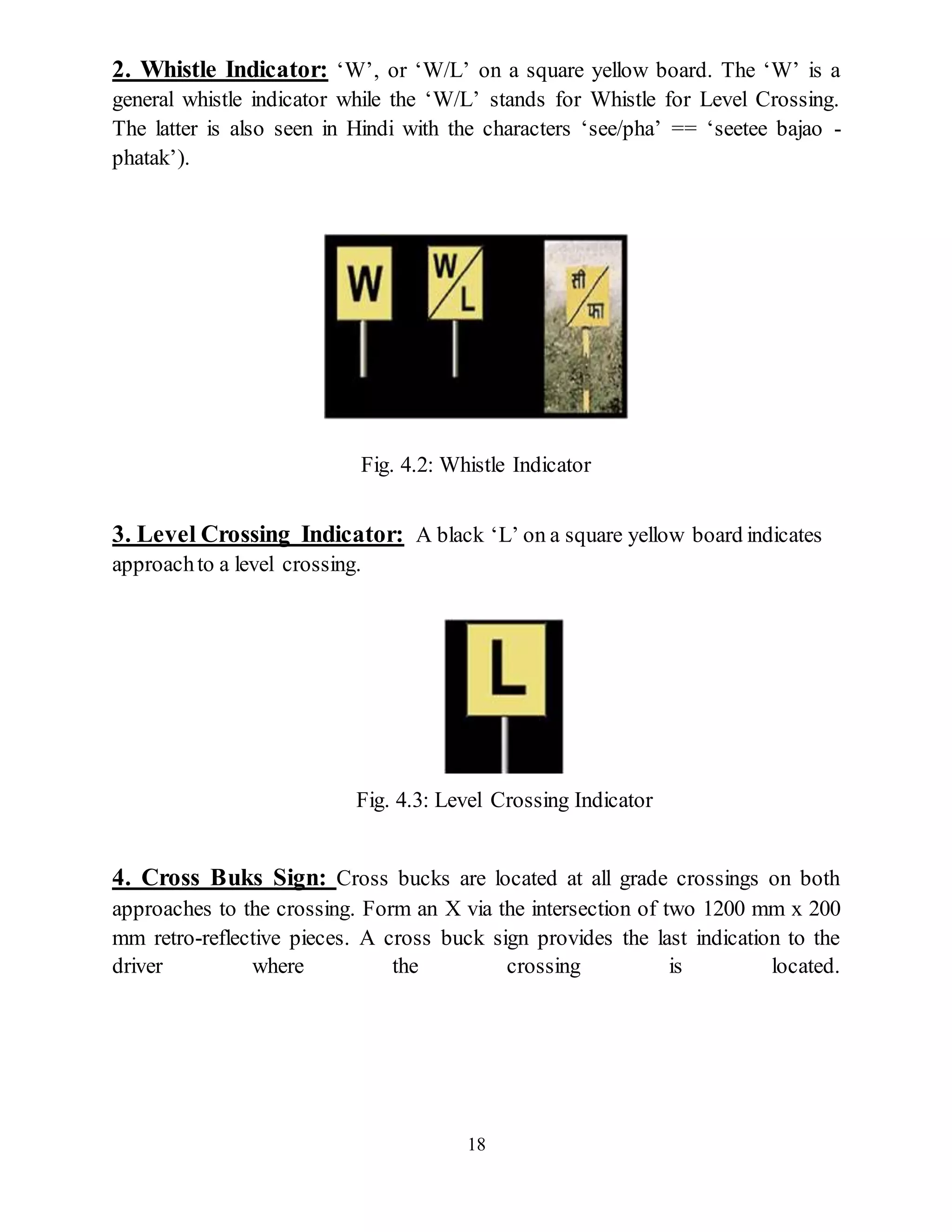 18
2. Whistle Indicator: ‘W’, or ‘W/L’ on a square yellow board. The ‘W’ is a
general whistle indicator while the ‘W/L’ stands for Whistle for Level Crossing.
The latter is also seen in Hindi with the characters ‘see/pha’ == ‘seetee bajao -
phatak’).
Fig. 4.2: Whistle Indicator
3. Level Crossing Indicator: A black ‘L’ on a square yellow board indicates
approachto a level crossing.
Fig. 4.3: Level Crossing Indicator
4. Cross Buks Sign: Cross bucks are located at all grade crossings on both
approaches to the crossing. Form an X via the intersection of two 1200 mm x 200
mm retro-reflective pieces. A cross buck sign provides the last indication to the
driver where the crossing is located.
 