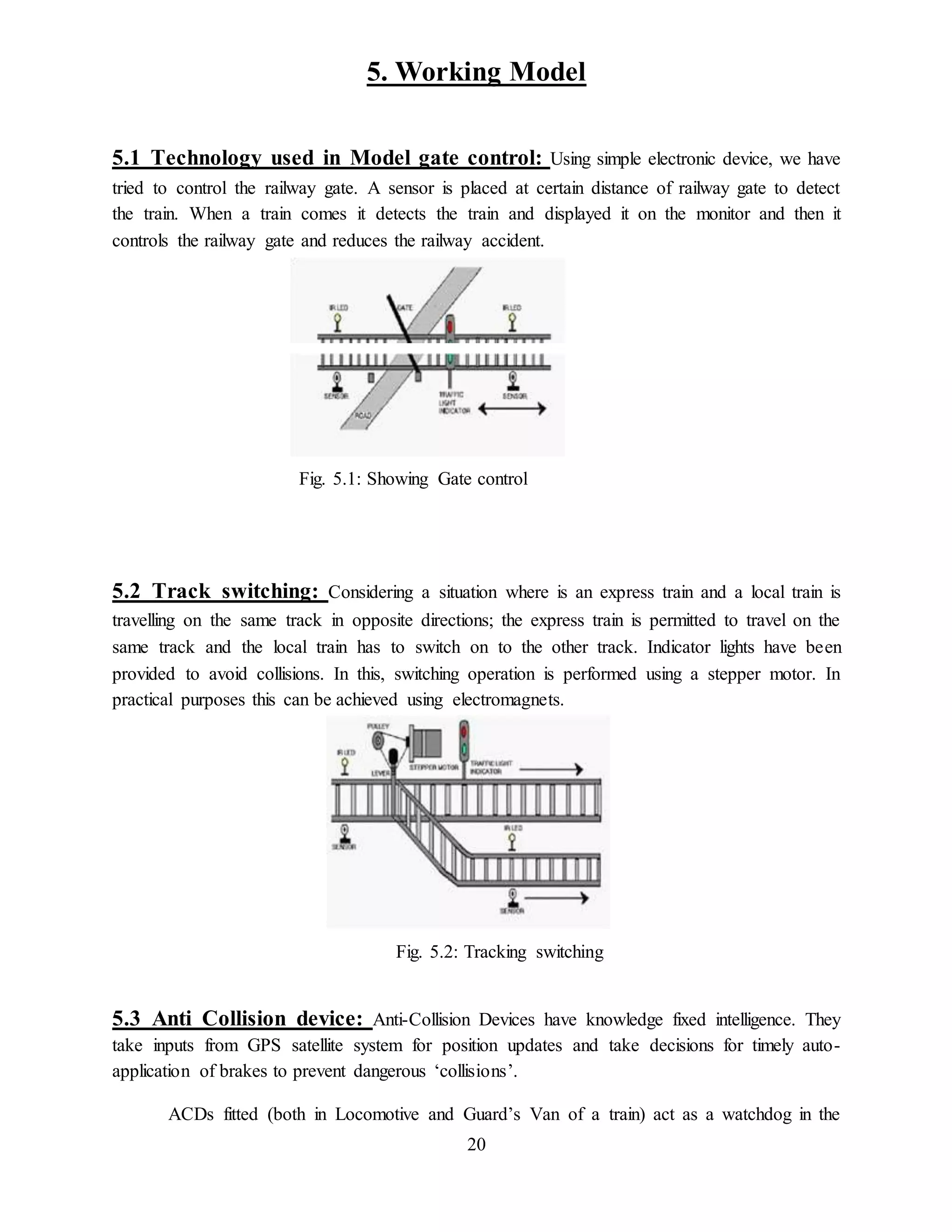 20
5. Working Model
5.1 Technology used in Model gate control: Using simple electronic device, we have
tried to control the railway gate. A sensor is placed at certain distance of railway gate to detect
the train. When a train comes it detects the train and displayed it on the monitor and then it
controls the railway gate and reduces the railway accident.
Fig. 5.1: Showing Gate control
5.2 Track switching: Considering a situation where is an express train and a local train is
travelling on the same track in opposite directions; the express train is permitted to travel on the
same track and the local train has to switch on to the other track. Indicator lights have been
provided to avoid collisions. In this, switching operation is performed using a stepper motor. In
practical purposes this can be achieved using electromagnets.
Fig. 5.2: Tracking switching
5.3 Anti Collision device: Anti-Collision Devices have knowledge fixed intelligence. They
take inputs from GPS satellite system for position updates and take decisions for timely auto-
application of brakes to prevent dangerous ‘collisions’.
ACDs fitted (both in Locomotive and Guard’s Van of a train) act as a watchdog in the
 