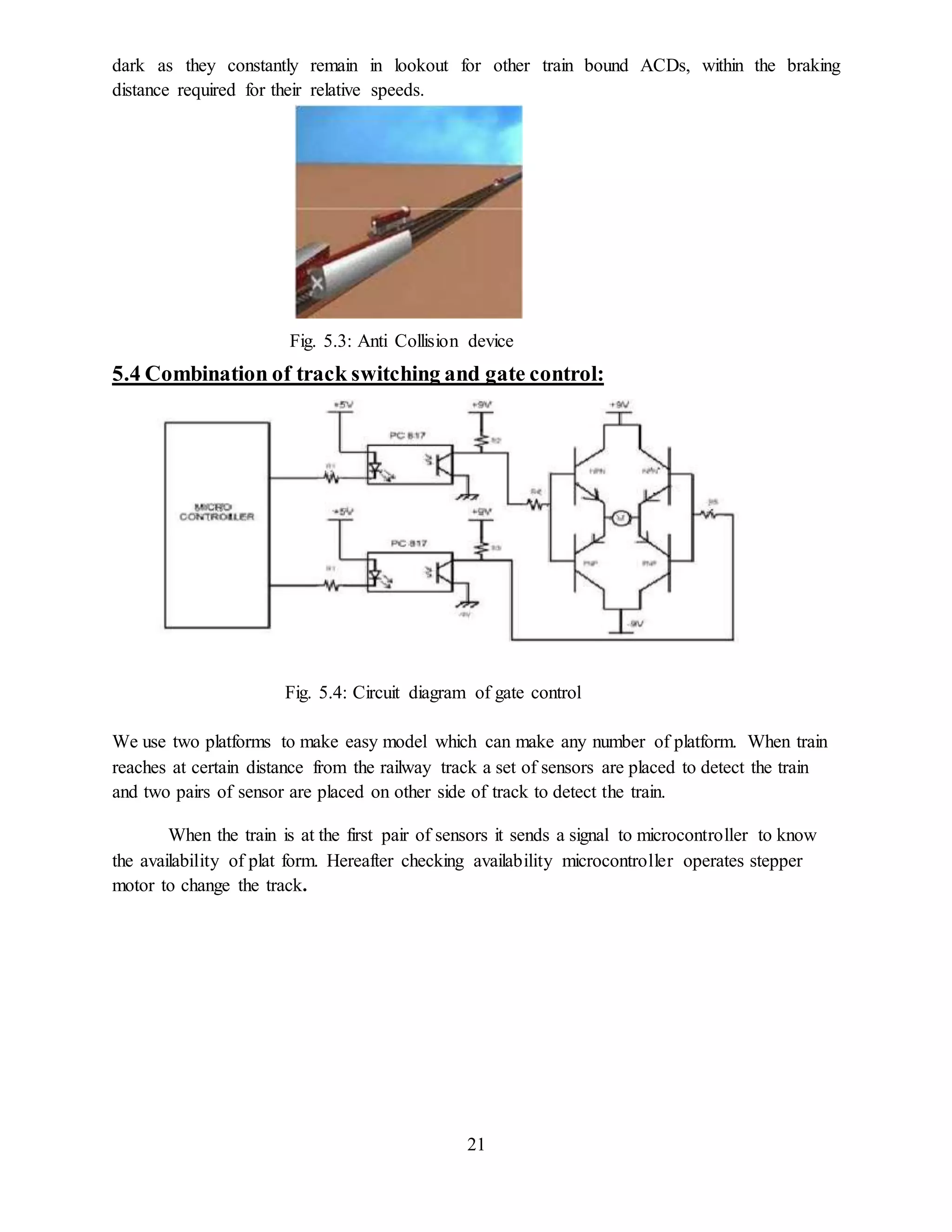 21
dark as they constantly remain in lookout for other train bound ACDs, within the braking
distance required for their relative speeds.
Fig. 5.3: Anti Collision device
5.4 Combination of track switching and gate control:
Fig. 5.4: Circuit diagram of gate control
We use two platforms to make easy model which can make any number of platform. When train
reaches at certain distance from the railway track a set of sensors are placed to detect the train
and two pairs of sensor are placed on other side of track to detect the train.
When the train is at the first pair of sensors it sends a signal to microcontroller to know
the availability of plat form. Hereafter checking availability microcontroller operates stepper
motor to change the track.
 