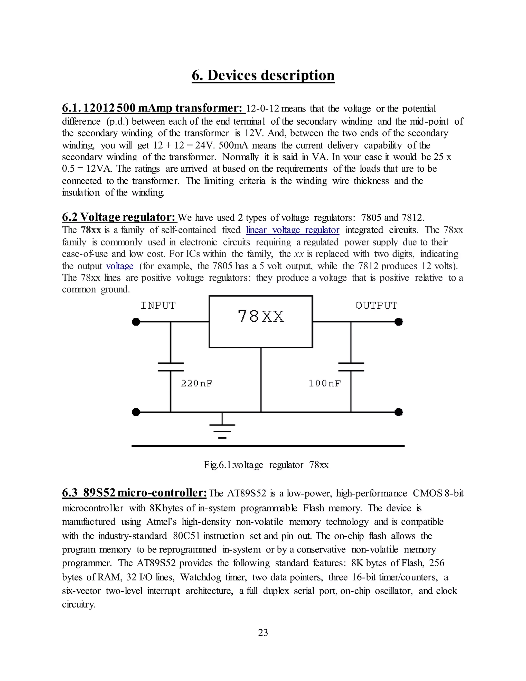 23
6. Devices description
6.1. 12012500 mAmp transformer: 12-0-12 means that the voltage or the potential
difference (p.d.) between each of the end terminal of the secondary winding and the mid-point of
the secondary winding of the transformer is 12V. And, between the two ends of the secondary
winding, you will get 12 + 12 = 24V. 500mA means the current delivery capability of the
secondary winding of the transformer. Normally it is said in VA. In your case it would be 25 x
0.5 = 12VA. The ratings are arrived at based on the requirements of the loads that are to be
connected to the transformer. The limiting criteria is the winding wire thickness and the
insulation of the winding.
6.2 Voltage regulator: We have used 2 types of voltage regulators: 7805 and 7812.
The 78xx is a family of self-contained fixed linear voltage regulator integrated circuits. The 78xx
family is commonly used in electronic circuits requiring a regulated power supply due to their
ease-of-use and low cost. For ICs within the family, the xx is replaced with two digits, indicating
the output voltage (for example, the 7805 has a 5 volt output, while the 7812 produces 12 volts).
The 78xx lines are positive voltage regulators: they produce a voltage that is positive relative to a
common ground.
Fig.6.1:voltage regulator 78xx
6.3 89S52micro-controller:The AT89S52 is a low-power, high-performance CMOS 8-bit
microcontroller with 8Kbytes of in-system programmable Flash memory. The device is
manufactured using Atmel’s high-density non-volatile memory technology and is compatible
with the industry-standard 80C51 instruction set and pin out. The on-chip flash allows the
program memory to be reprogrammed in-system or by a conservative non-volatile memory
programmer. The AT89S52 provides the following standard features: 8K bytes of Flash, 256
bytes of RAM, 32 I/O lines, Watchdog timer, two data pointers, three 16-bit timer/counters, a
six-vector two-level interrupt architecture, a full duplex serial port, on-chip oscillator, and clock
circuitry.
 