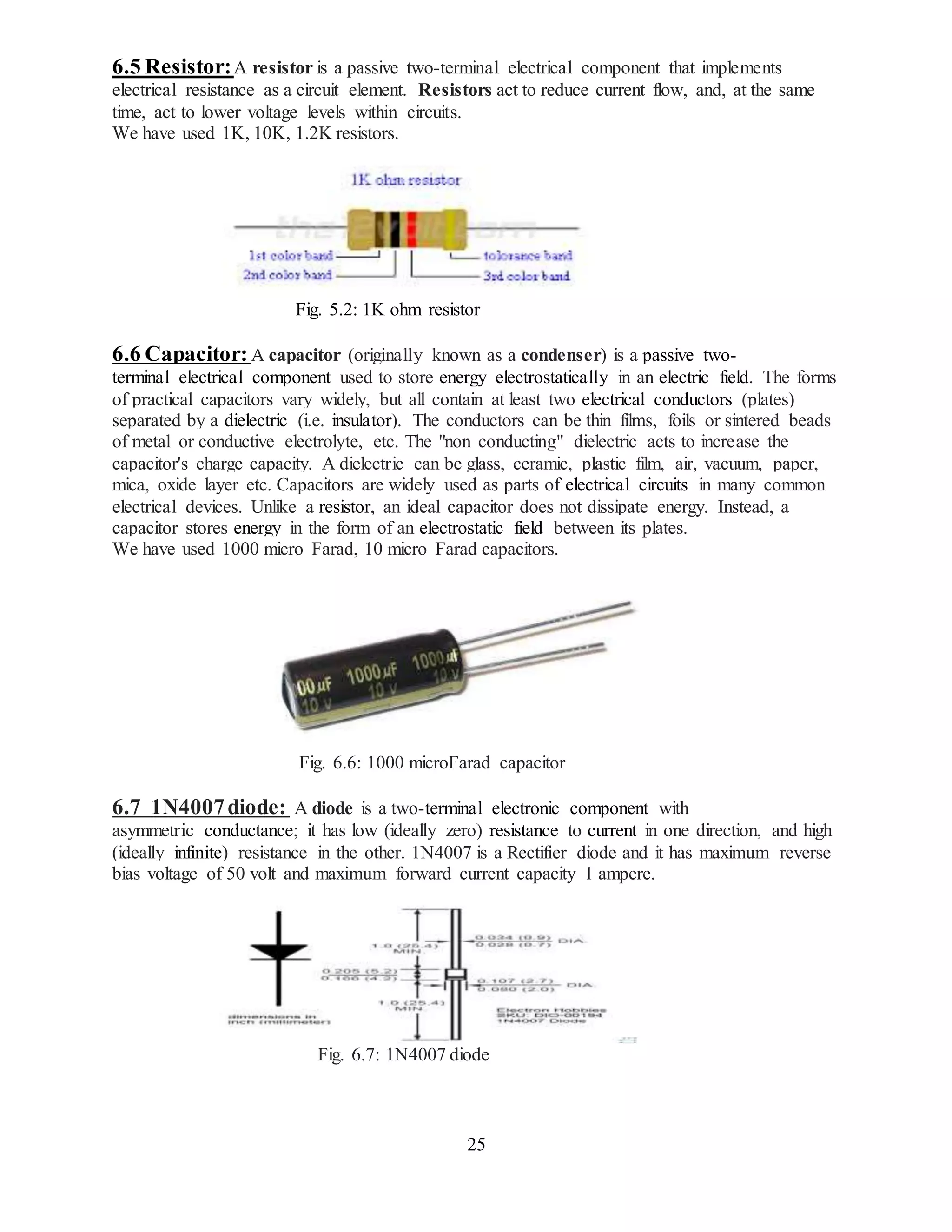25
6.5 Resistor:A resistor is a passive two-terminal electrical component that implements
electrical resistance as a circuit element. Resistors act to reduce current flow, and, at the same
time, act to lower voltage levels within circuits.
We have used 1K, 10K, 1.2K resistors.
Fig. 5.2: 1K ohm resistor
6.6 Capacitor: A capacitor (originally known as a condenser) is a passive two-
terminal electrical component used to store energy electrostatically in an electric field. The forms
of practical capacitors vary widely, but all contain at least two electrical conductors (plates)
separated by a dielectric (i.e. insulator). The conductors can be thin films, foils or sintered beads
of metal or conductive electrolyte, etc. The "non conducting" dielectric acts to increase the
capacitor's charge capacity. A dielectric can be glass, ceramic, plastic film, air, vacuum, paper,
mica, oxide layer etc. Capacitors are widely used as parts of electrical circuits in many common
electrical devices. Unlike a resistor, an ideal capacitor does not dissipate energy. Instead, a
capacitor stores energy in the form of an electrostatic field between its plates.
We have used 1000 micro Farad, 10 micro Farad capacitors.
Fig. 6.6: 1000 microFarad capacitor
6.7 1N4007diode: A diode is a two-terminal electronic component with
asymmetric conductance; it has low (ideally zero) resistance to current in one direction, and high
(ideally infinite) resistance in the other. 1N4007 is a Rectifier diode and it has maximum reverse
bias voltage of 50 volt and maximum forward current capacity 1 ampere.
Fig. 6.7: 1N4007 diode
 