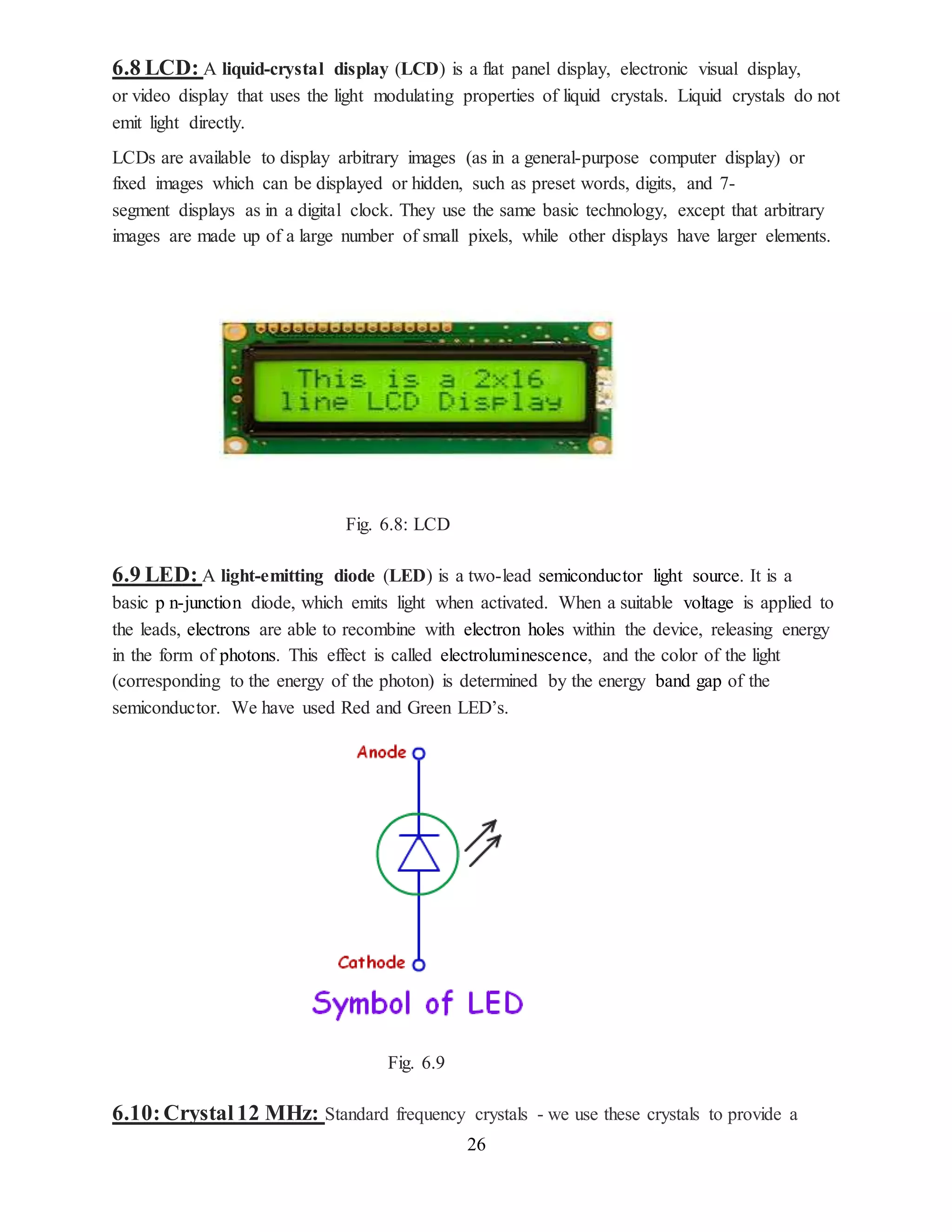 26
6.8 LCD: A liquid-crystal display (LCD) is a flat panel display, electronic visual display,
or video display that uses the light modulating properties of liquid crystals. Liquid crystals do not
emit light directly.
LCDs are available to display arbitrary images (as in a general-purpose computer display) or
fixed images which can be displayed or hidden, such as preset words, digits, and 7-
segment displays as in a digital clock. They use the same basic technology, except that arbitrary
images are made up of a large number of small pixels, while other displays have larger elements.
Fig. 6.8: LCD
6.9 LED: A light-emitting diode (LED) is a two-lead semiconductor light source. It is a
basic p n-junction diode, which emits light when activated. When a suitable voltage is applied to
the leads, electrons are able to recombine with electron holes within the device, releasing energy
in the form of photons. This effect is called electroluminescence, and the color of the light
(corresponding to the energy of the photon) is determined by the energy band gap of the
semiconductor. We have used Red and Green LED’s.
Fig. 6.9
6.10:Crystal12 MHz: Standard frequency crystals - we use these crystals to provide a
 