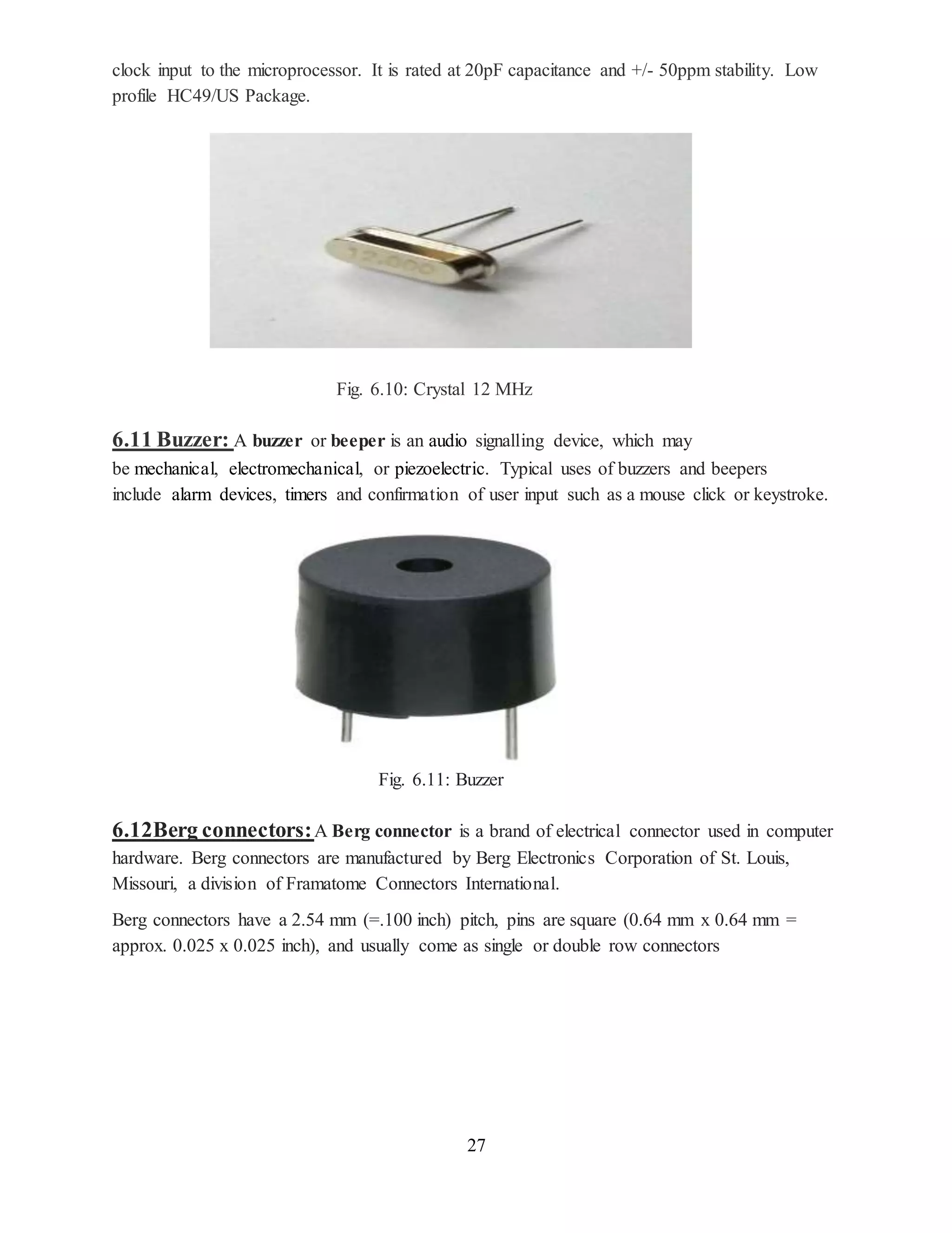 27
clock input to the microprocessor. It is rated at 20pF capacitance and +/- 50ppm stability. Low
profile HC49/US Package.
Fig. 6.10: Crystal 12 MHz
6.11 Buzzer: A buzzer or beeper is an audio signalling device, which may
be mechanical, electromechanical, or piezoelectric. Typical uses of buzzers and beepers
include alarm devices, timers and confirmation of user input such as a mouse click or keystroke.
Fig. 6.11: Buzzer
6.12Berg connectors:A Berg connector is a brand of electrical connector used in computer
hardware. Berg connectors are manufactured by Berg Electronics Corporation of St. Louis,
Missouri, a division of Framatome Connectors International.
Berg connectors have a 2.54 mm (=.100 inch) pitch, pins are square (0.64 mm x 0.64 mm =
approx. 0.025 x 0.025 inch), and usually come as single or double row connectors
 