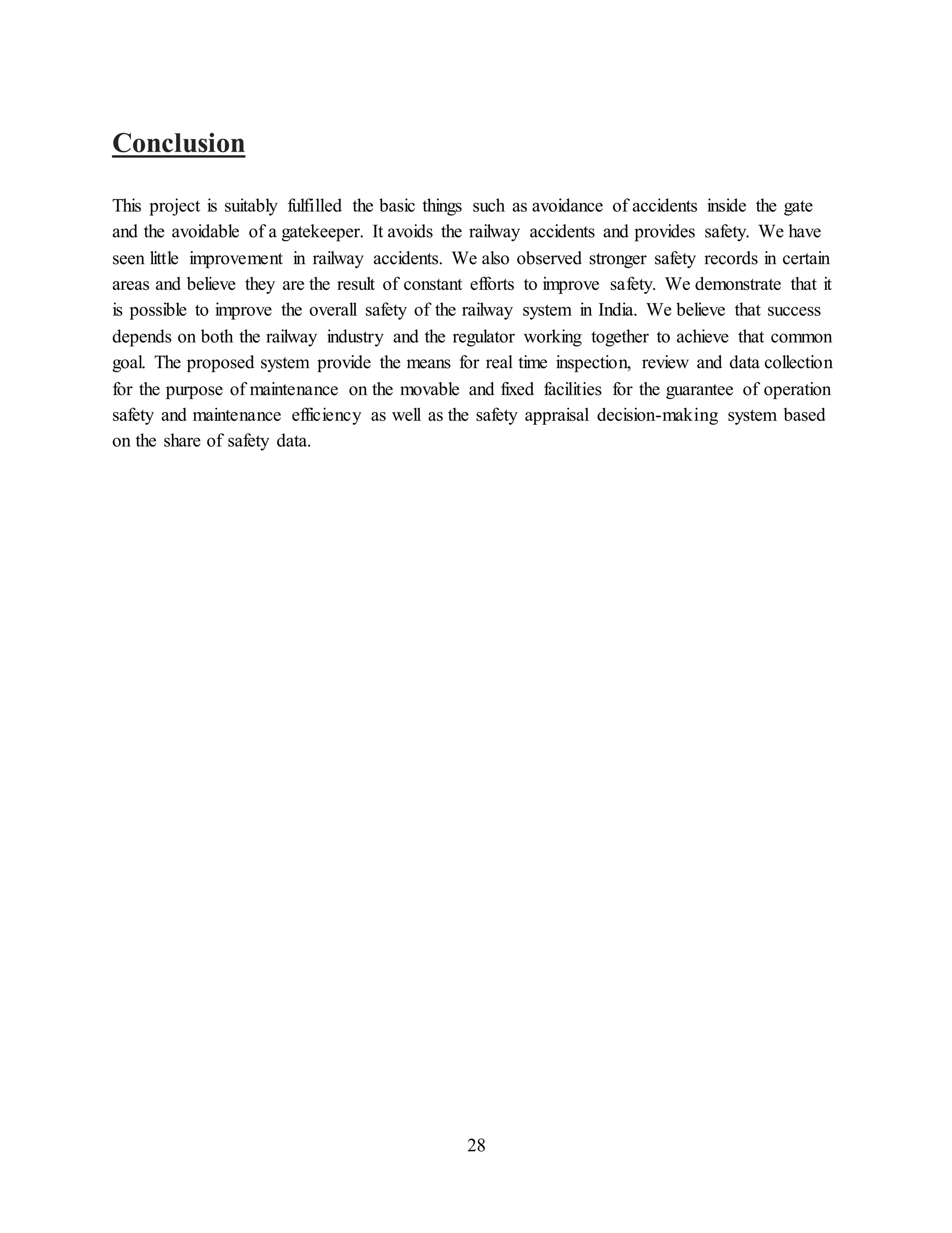 28
Conclusion
This project is suitably fulfilled the basic things such as avoidance of accidents inside the gate
and the avoidable of a gatekeeper. It avoids the railway accidents and provides safety. We have
seen little improvement in railway accidents. We also observed stronger safety records in certain
areas and believe they are the result of constant efforts to improve safety. We demonstrate that it
is possible to improve the overall safety of the railway system in India. We believe that success
depends on both the railway industry and the regulator working together to achieve that common
goal. The proposed system provide the means for real time inspection, review and data collection
for the purpose of maintenance on the movable and fixed facilities for the guarantee of operation
safety and maintenance efficiency as well as the safety appraisal decision-making system based
on the share of safety data.
 