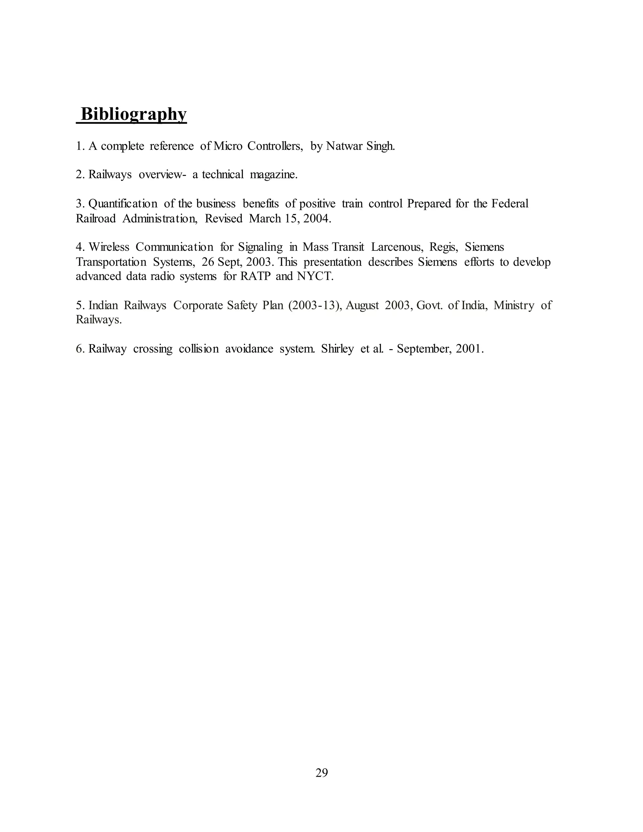 29
Bibliography
1. A complete reference of Micro Controllers, by Natwar Singh.
2. Railways overview- a technical magazine.
3. Quantification of the business benefits of positive train control Prepared for the Federal
Railroad Administration, Revised March 15, 2004.
4. Wireless Communication for Signaling in Mass Transit Larcenous, Regis, Siemens
Transportation Systems, 26 Sept, 2003. This presentation describes Siemens efforts to develop
advanced data radio systems for RATP and NYCT.
5. Indian Railways Corporate Safety Plan (2003-13), August 2003, Govt. of India, Ministry of
Railways.
6. Railway crossing collision avoidance system. Shirley et al. - September, 2001.
 