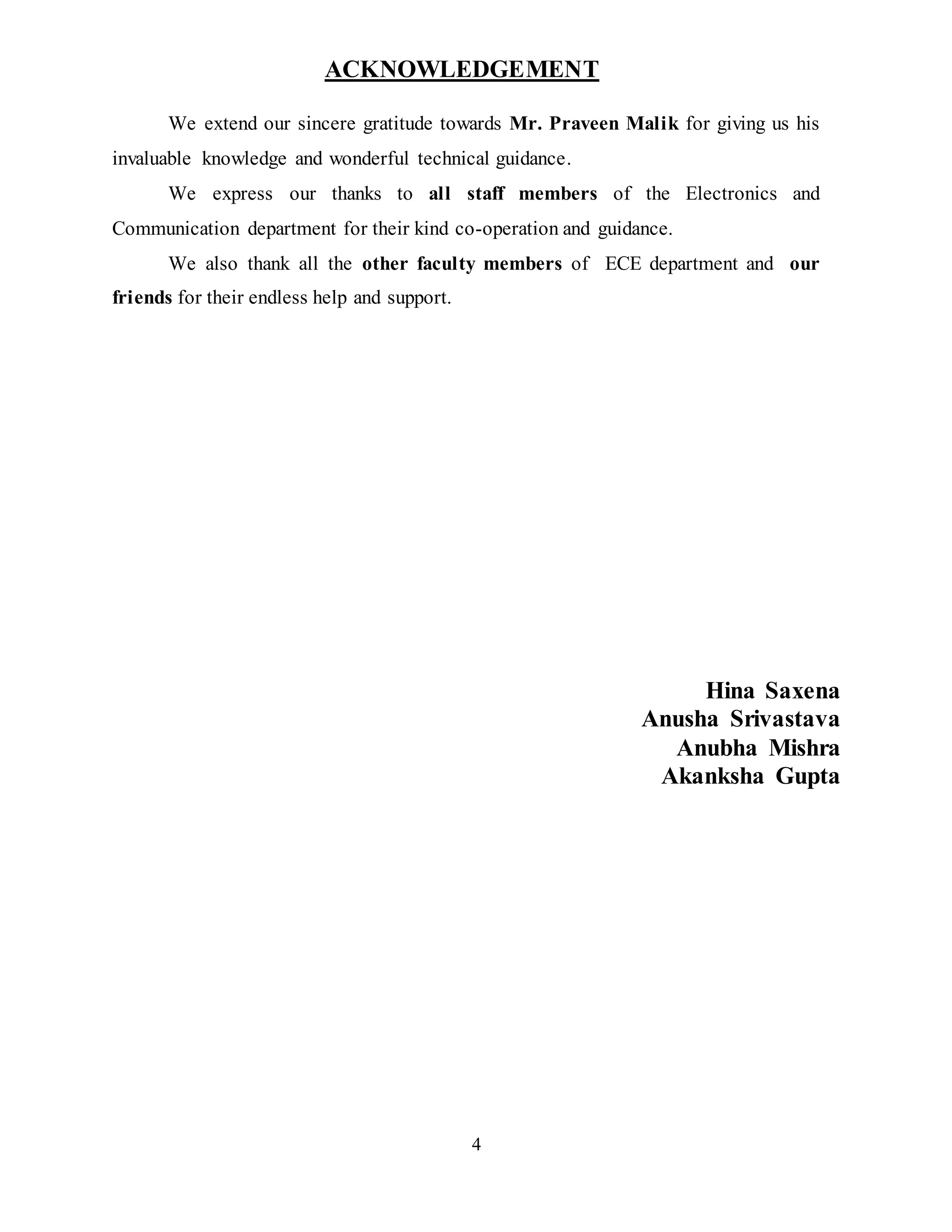 4
ACKNOWLEDGEMENT
We extend our sincere gratitude towards Mr. Praveen Malik for giving us his
invaluable knowledge and wonderful technical guidance.
We express our thanks to all staff members of the Electronics and
Communication department for their kind co-operation and guidance.
We also thank all the other faculty members of ECE department and our
friends for their endless help and support.
Hina Saxena
Anusha Srivastava
Anubha Mishra
Akanksha Gupta
 