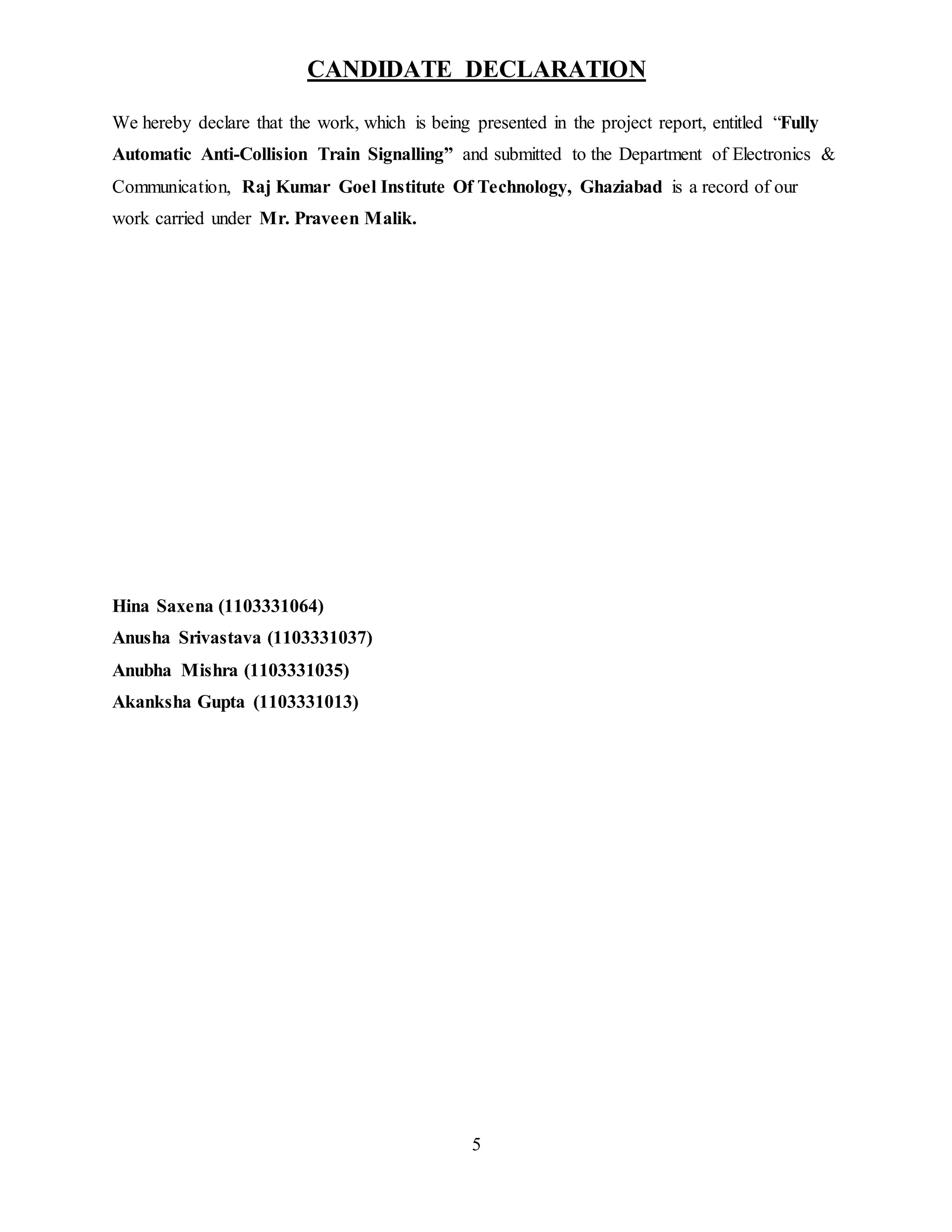5
CANDIDATE DECLARATION
We hereby declare that the work, which is being presented in the project report, entitled “Fully
Automatic Anti-Collision Train Signalling” and submitted to the Department of Electronics &
Communication, Raj Kumar Goel Institute Of Technology, Ghaziabad is a record of our
work carried under Mr. Praveen Malik.
Hina Saxena (1103331064)
Anusha Srivastava (1103331037)
Anubha Mishra (1103331035)
Akanksha Gupta (1103331013)
 