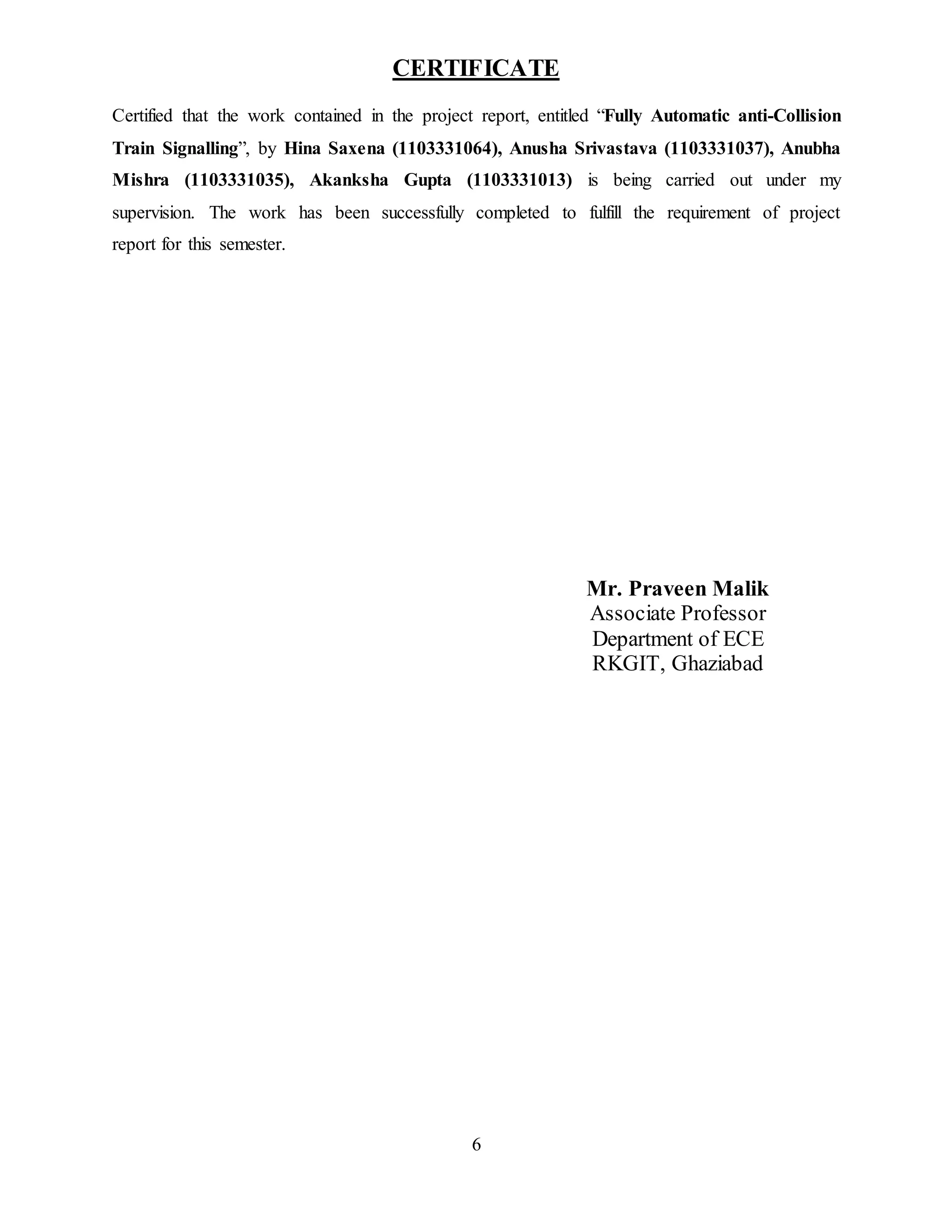 6
CERTIFICATE
Certified that the work contained in the project report, entitled “Fully Automatic anti-Collision
Train Signalling”, by Hina Saxena (1103331064), Anusha Srivastava (1103331037), Anubha
Mishra (1103331035), Akanksha Gupta (1103331013) is being carried out under my
supervision. The work has been successfully completed to fulfill the requirement of project
report for this semester.
Mr. Praveen Malik
Associate Professor
Department of ECE
RKGIT, Ghaziabad
 