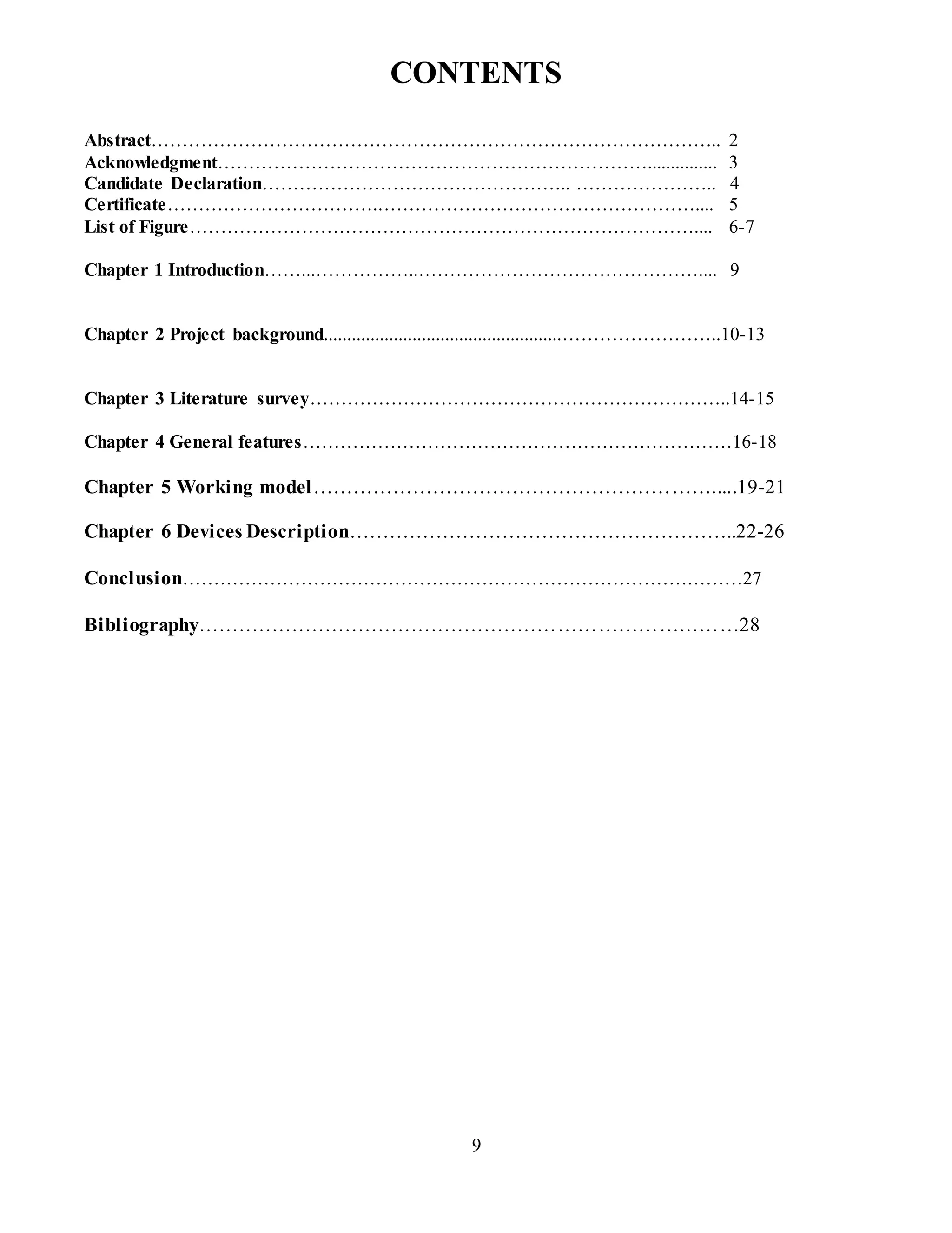 9
CONTENTS
Abstract……………………………………………………………………………….. 2
Acknowledgment……………………………………………………………............... 3
Candidate Declaration………………………………………….. ………………….. 4
Certificate…………………………….…………………………………………….... 5
List of Figure……………………………………………………………………….... 6-7
Chapter 1 Introduction……...……………..……………………………………….... 9
Chapter 2 Project background...................................................……………………..10-13
Chapter 3 Literature survey…………………………………………………………..14-15
Chapter 4 General features……………………………………………………………16-18
Chapter 5 Working model…………………………………………………….....19-21
Chapter 6 Devices Description…………………………………………………..22-26
Conclusion………………………………………………………………………………27
Bibliography………………………………………………………………………28
 