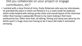 Did you collaborate on your project or engage
contributors, etc?
• I worked with a close friend of mine, finely Dickenson who was my interviewee,
he provided the place in which we filmed as it is a room made for podcasts
which really helped with setting up the shots and overall layout of the interview
rather than having it awkwardly filmed in my room making it feel more
professional too. Other than that, all editing, filming and setup was done by me
which wasn’t a huge stress but having to do it twice did make it somewhat
annoying.
 