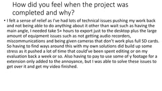 How did you feel when the project was
completed and why?
• I felt a sense of relief as I've had lots of technical issues pushing my work back
and not being able to do anything about it other than wait such as having the
main angle, I needed take 5+ hours to export just to the desktop plus the large
amount of equipment issues such as not getting audio recorders,
miscommunications and being given cameras that don’t work plus full SD cards.
So having to find ways around this with my own solutions did build up some
stress as it pushed a lot of time that could’ve been spent editing or on my
evaluation back a week or so. Also having to pay to use some of y footage for a
extension only added to the annoyance, but I was able to solve these issues to
get over it and get my video finished.
 
