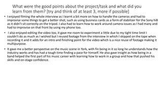 What were the good points about the project/task and what did you
learn from them? [try and think of at least 3, more if possible]
• I enjoyed filming the whole interview as I learnt a bit more on how to handle the cameras and had to
improvise some things to get a better shot, such as using business cards as a form of stabilizer for the Sony hi8
as it didn’t sit correctly on the tripod. I also had to learn how to work around camera issues as I had many and
had to improvise on that front by using my phone too.
• I also enjoyed editing the video too, it gave me room to experiment a little due to my tight time limit I
couldn’t do as much as I wished but I reused footage from the interview in which I skipped on the tape when
recording it and it adds for an intro and finishing point for the video which is a nice reuse of footage making it
multipurpose.
• It gave me a better perspective on the music scene in York, with fin being in it so long he understands how the
industry works and has had a tough time finding a pace for himself. He also gave insight as how being in a
band helped the first part of his music career with learning how to work in a group and how that pushed his
skills and on-stage confidence.
 