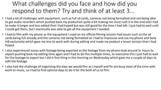 What challenges did you face and how did you
respond to them? Try and think of at least 3...
• I had a lot of challenges with equipment, such as full sd cards, cameras not being formatted and not being able
to get audio recorders which pushed back my production quite a bit making me must rush it in the end and I had
to make it longer and less edited that I had hoped but was still good for the time I had left. I just had to wait until
I could get them, but I eventually was able to get all the equipment I needed.
• I had to film with my phone as the equipment I used on my official filming session had issues such as the sd
cards being full already and the cameras not being formatted so I had to improvise and use my phone and Sony
hi8 exclusively which gave me less to work with during editing and made my product a lesser version than I had
hoped.
• I also experienced issues with footage being exported as the footage from my phone took around 5+ hours to
export pushing back my editing time again and I had to do this multiple times, to overcome this I just had to wait
for the footage to export but I did it first thing in the morning on Wednesday which gave me a couple of days to
edit the footage.
• I also had the challenge of organizing the days we would film as I myself and fin are busy most of the time with
work or music, so I had to find optimal days to do it for the both of us to film.
 