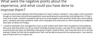 What were the negative points about the
experience, and what could you have done to
improve them?
• I would’ve done better editing to the final product as it wasn’t where I wanted it. I was under a time constraint
though as I had many technical and equipment issues pushing back my production and editing time. If I had a
more time to edit, I would’ve wanted to add some on screen graphics that would’ve shown the current talking
point, I would’ve also have wanted to make a form of graphic intro and outro as I feel it would’ve just added an
extra layer of detail and intrigue.
• I could’ve had better time management, more so with written work rather than my podcast as the problems
that came with that where out of my control inevitably pushing me back, I was also ill for a week which made
my time lessen but there are definitely a few pieces of work I need to finish, and I have left some of it a bit late
making it harder to finish by the deadline but I feel I will be able to overcome this and persevere. I just need to
stay on top of work as it is given out.
 