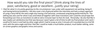 How would you rate the final piece? [think along the lines of
poor, satisfactory, good or excellent...justify your rating]
• I feel for what it is its pretty good due to the circumstances I was under with equipment not working, being ill
and having technical problems, I did also cover a lot of ground within the interview and had a unique approach
of using a Sony hi8 for the extra angle also having a full exclusive, unreleased song being performed by fin. The
editing was also cool for what it was and linked all together with clean transitions and I used the actual tape fast
forwarding scan lines as transitions to add an extra inclusive layer to that vhs look. Personally, I do also feel like it
was maybe just satisfactory but that was because I wasn’t given a lot of time to edit my final product and I wish I
could’ve fit more in and had my other angle which I had to scrap as only 2 minuets of it recorded due to a full SD
card, with the extra angle and time I feel like I could’ve made a much better product, much better editing, some
on screen graphics and graphic intros and outros.
 